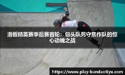 滑板精英赛季后赛首轮：包头队死守焦作队的惊心动魄之战